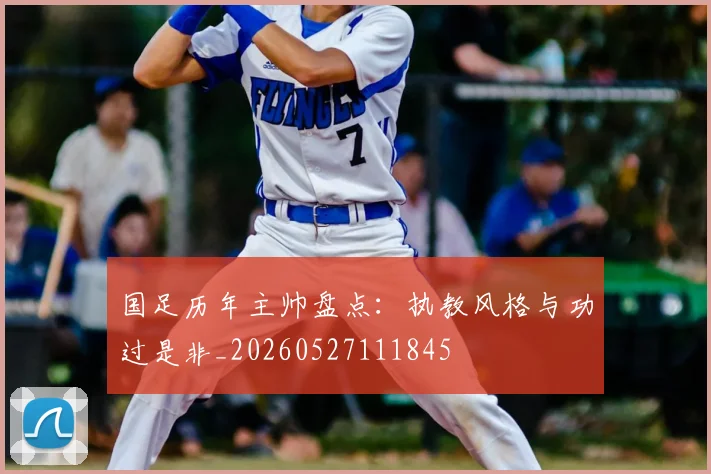 国足历年主帅盘点：执教风格与功过是非_20260527111845