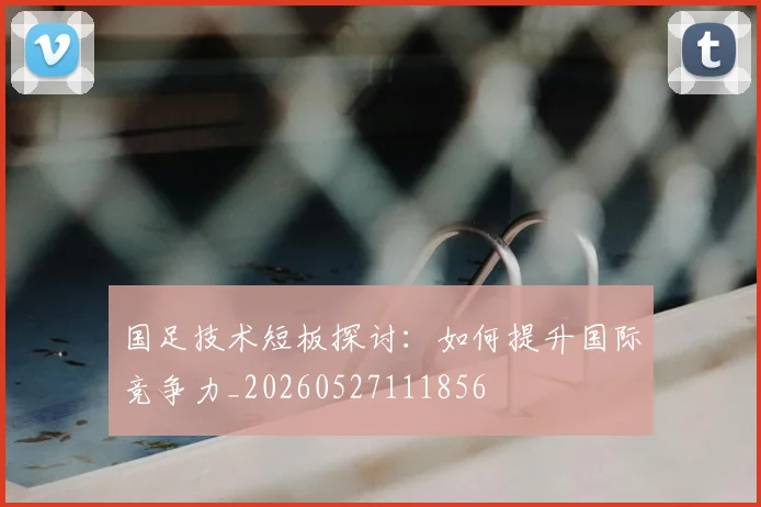 国足技术短板探讨：如何提升国际竞争力_20260527111856