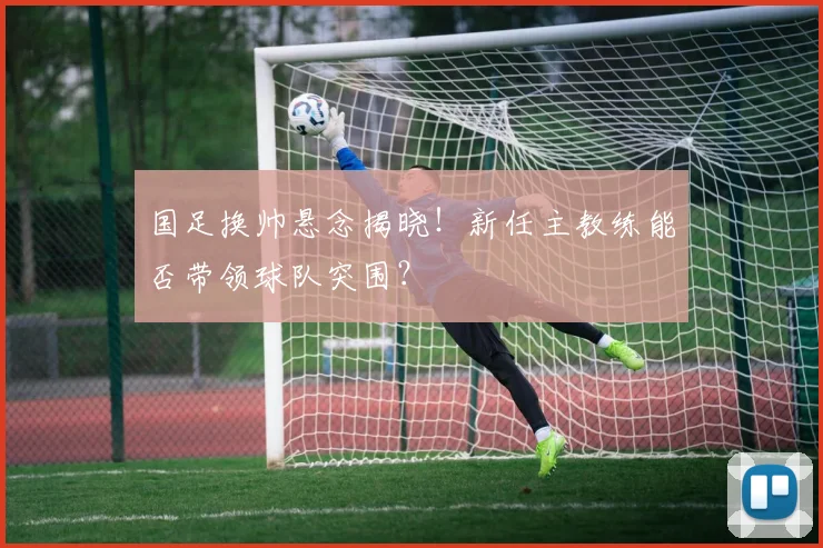 国足换帅悬念揭晓！新任主教练能否带领球队突围？