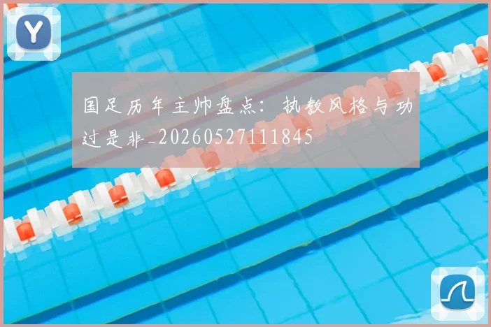 国足历年主帅盘点：执教风格与功过是非_20260527111845