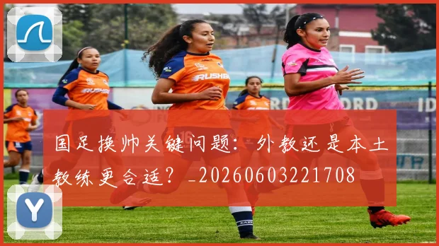 国足换帅关键问题：外教还是本土教练更合适？_20260603221708