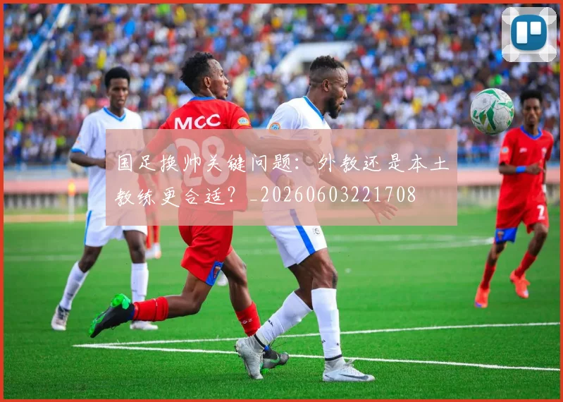 国足换帅关键问题：外教还是本土教练更合适？_20260603221708